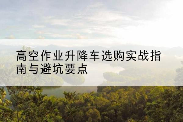 青浦区升降车怎么选-高空作业升降车选购实战指南与避坑要点