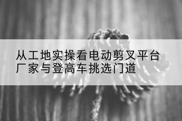 青浦区电动剪叉升降平台厂家-从工地实操看电动剪叉平台厂家与登高车挑选门道