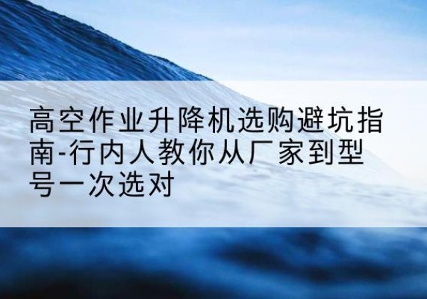 青浦区升降平台厂家-高空作业升降机选购避坑指南-行内人教你从厂家到型号一次选对
