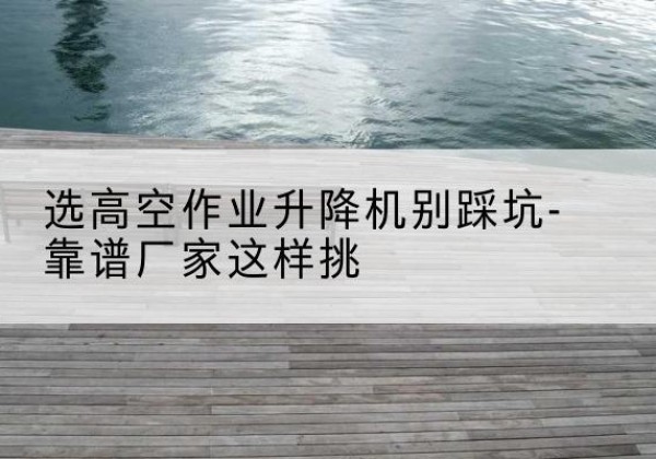 青浦区剪叉式升降机厂家-选高空作业升降机别踩坑-靠谱厂家这样挑