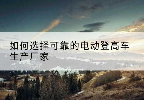 青浦区电动登高车厂家-如何选择可靠的电动登高车生产厂家