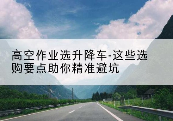青浦区升降车厂家-高空作业选升降车-这些选购要点助你*避坑