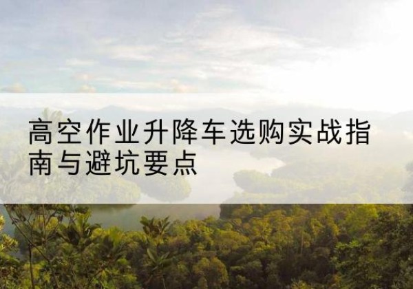 青浦区升降车怎么选-高空作业升降车选购实战指南与避坑要点