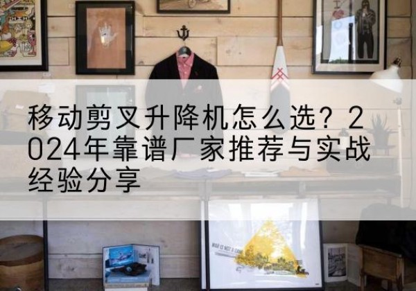 青浦区升降平台厂家推荐-移动剪叉升降机怎么选？2024年靠谱厂家推荐与实战经验分享